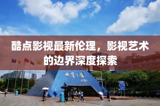 酷点影视最新伦理，影视艺术的边界深度探索