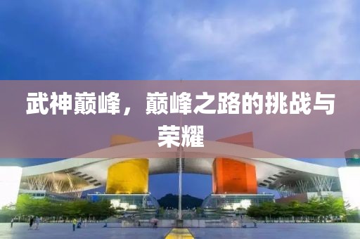 武神巅峰，巅峰之路的挑战与荣耀