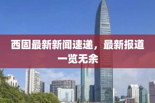 西固最新新闻速递，最新报道一览无余