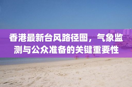 香港最新台风路径图，气象监测与公众准备的关键重要性