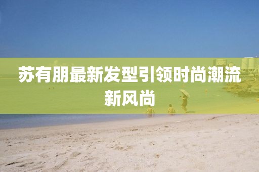 苏有朋最新发型引领时尚潮流新风尚