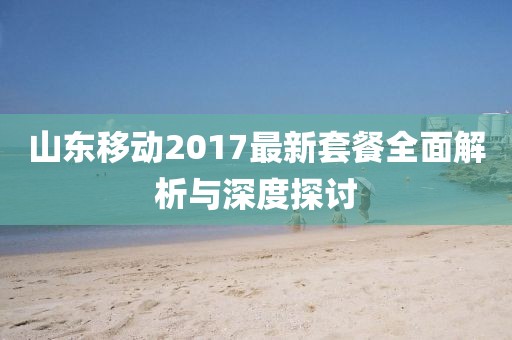 山东移动2017最新套餐全面解析与深度探讨