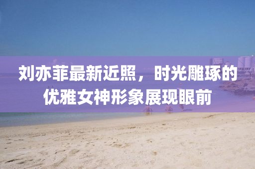 刘亦菲最新近照，时光雕琢的优雅女神形象展现眼前