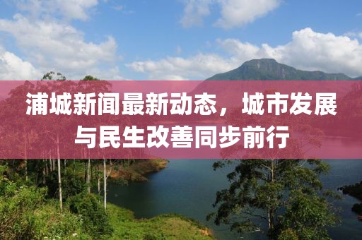 浦城新闻最新动态，城市发展与民生改善同步前行