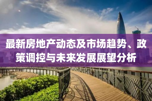 最新房地产动态及市场趋势、政策调控与未来发展展望分析