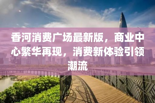 香河消费广场最新版，商业中心繁华再现，消费新体验引领潮流