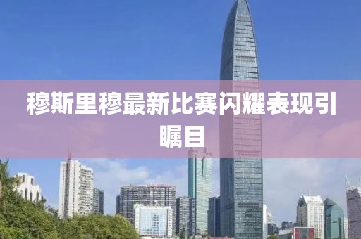 穆斯里穆最新比赛闪耀表现引瞩目