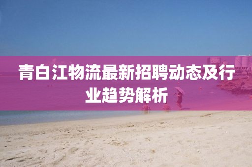青白江物流最新招聘动态及行业趋势解析