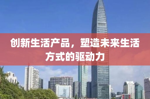 创新生活产品，塑造未来生活方式的驱动力