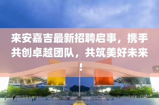 来安嘉吉最新招聘启事，携手共创卓越团队，共筑美好未来！