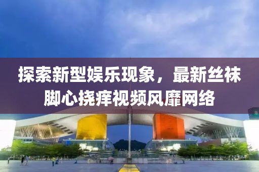 探索新型娱乐现象，最新丝袜脚心挠痒视频风靡网络