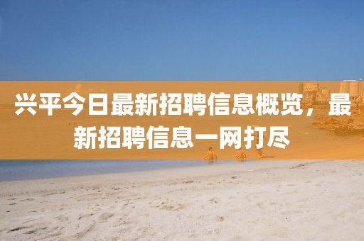兴平今日最新招聘信息概览，最新招聘信息一网打尽