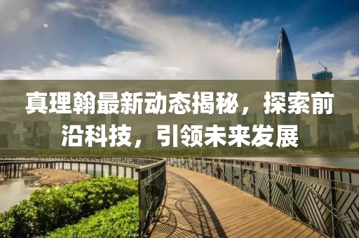 真理翰最新动态揭秘，探索前沿科技，引领未来发展