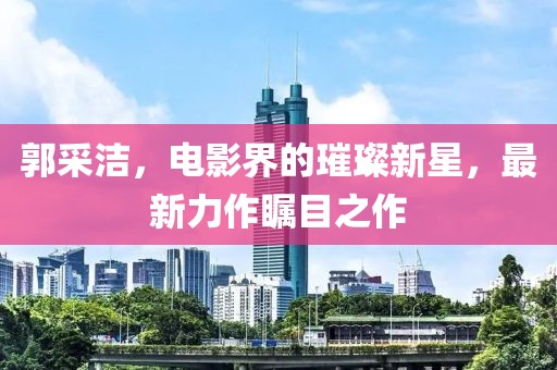 郭采洁，电影界的璀璨新星，最新力作瞩目之作