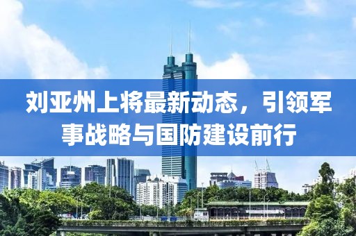 刘亚州上将最新动态，引领军事战略与国防建设前行