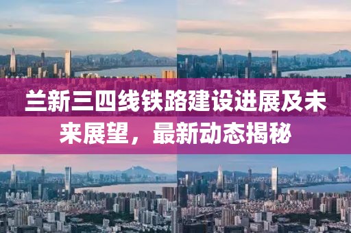 兰新三四线铁路建设进展及未来展望，最新动态揭秘