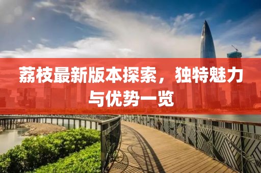 荔枝最新版本探索，独特魅力与优势一览