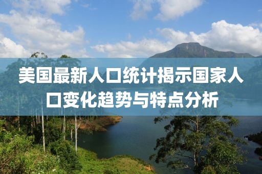 美国最新人口统计揭示国家人口变化趋势与特点分析