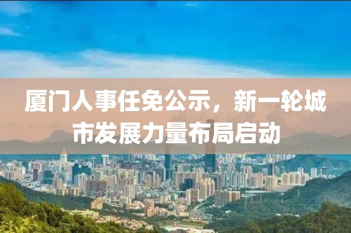 厦门人事任免公示，新一轮城市发展力量布局启动