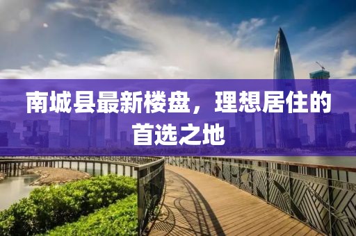 南城县最新楼盘，理想居住的首选之地