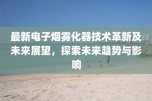 最新电子烟雾化器技术革新及未来展望，探索未来趋势与影响