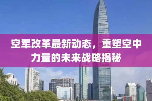 空军改革最新动态，重塑空中力量的未来战略揭秘