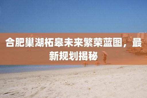 合肥巢湖柘皋未来繁荣蓝图，最新规划揭秘