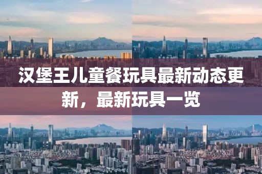 汉堡王儿童餐玩具最新动态更新，最新玩具一览