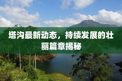 塔沟最新动态，持续发展的壮丽篇章揭秘