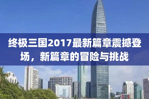 终极三国2017最新篇章震撼登场，新篇章的冒险与挑战