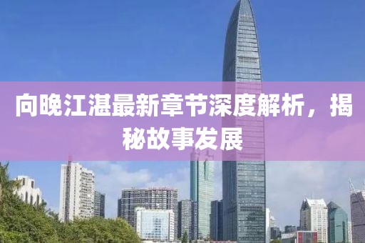 向晚江湛最新章节深度解析，揭秘故事发展