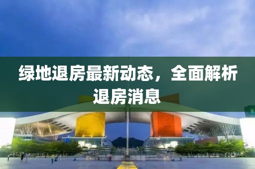 绿地退房最新动态，全面解析退房消息