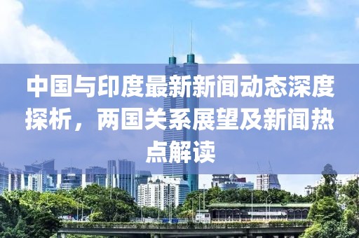 中国与印度最新新闻动态深度探析，两国关系展望及新闻热点解读