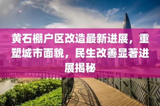 黄石棚户区改造最新进展，重塑城市面貌，民生改善显著进展揭秘