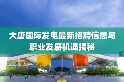 大唐国际发电最新招聘信息与职业发展机遇揭秘