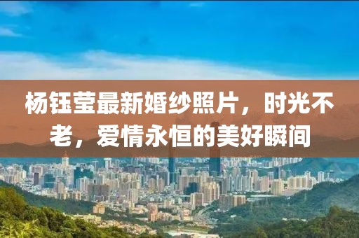 杨钰莹最新婚纱照片，时光不老，爱情永恒的美好瞬间