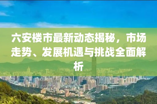 六安楼市最新动态揭秘，市场走势、发展机遇与挑战全面解析