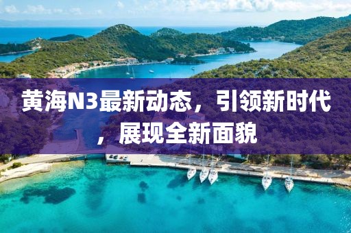 黄海N3最新动态，引领新时代，展现全新面貌