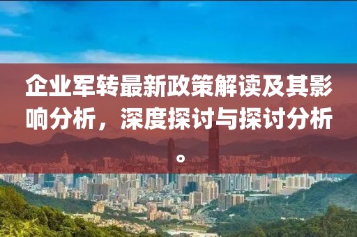 企业军转最新政策解读及其影响分析，深度探讨与探讨分析。