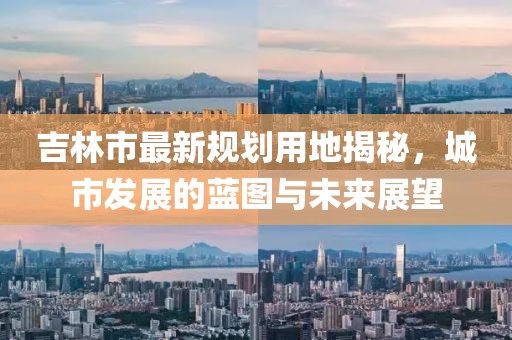 吉林市最新规划用地揭秘，城市发展的蓝图与未来展望