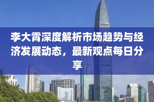 李大霄深度解析市场趋势与经济发展动态，最新观点每日分享