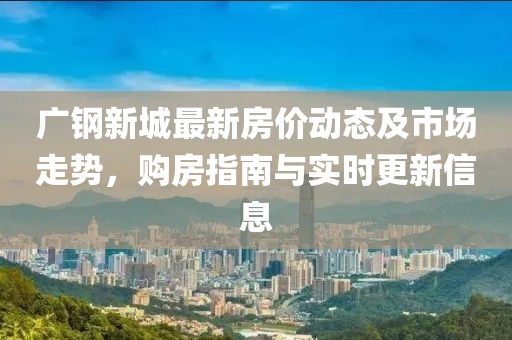 广钢新城最新房价动态及市场走势，购房指南与实时更新信息