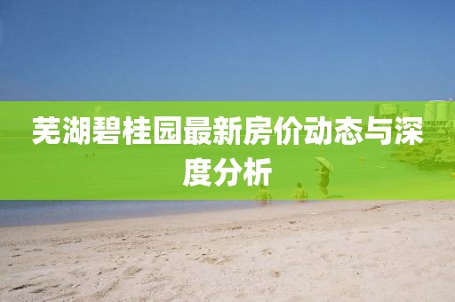 芜湖碧桂园最新房价动态与深度分析