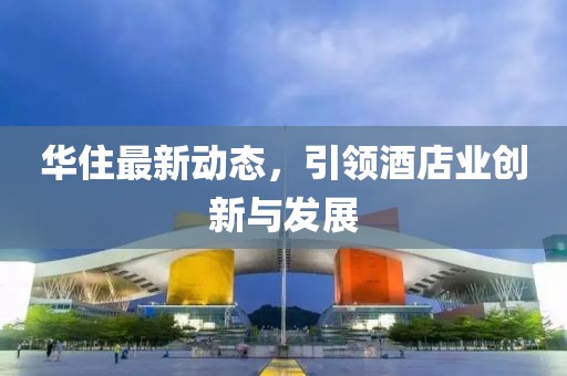 华住最新动态，引领酒店业创新与发展
