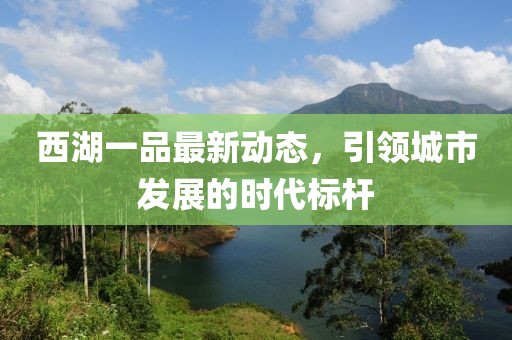 西湖一品最新动态，引领城市发展的时代标杆