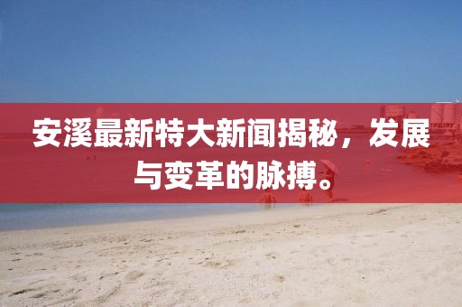 安溪最新特大新闻揭秘，发展与变革的脉搏。