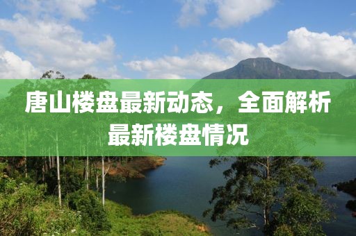 唐山楼盘最新动态，全面解析最新楼盘情况