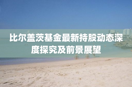 比尔盖茨基金最新持股动态深度探究及前景展望