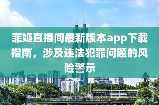 菲姬直播间最新版本app下载指南，涉及违法犯罪问题的风险警示