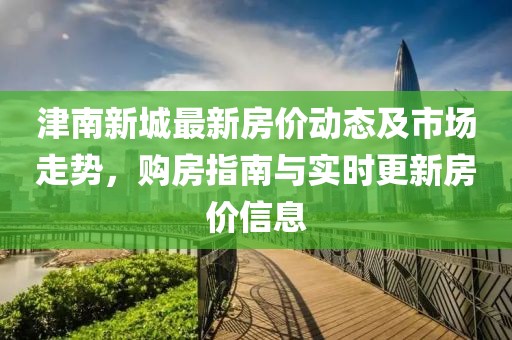 津南新城最新房价动态及市场走势，购房指南与实时更新房价信息